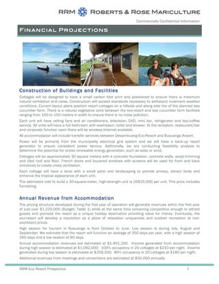 Commercially Confidential Information
RRM Eco Resort Prospectus 7
Financial Projections
Construction of Buildings and Facilities
Cottages will be designed to have a small carbon foot print and positioned to ensure there is maximum
natural ventilation and views. Construction will exceed standards necessary to withstand inclement weather
conditions. Current layout plans position resort cottages on a hillside and along side the of the planned sea
cucumber farm. There is a natural vegetative zone between the eco-resort and sea cucumber farm facilities
ranging from 100 to 150 meters in width to ensure there is no noise pollution.
Each unit will have ceiling fans and air conditioners, television, DVD, mini bar, refrigerator and tea/coffee
service. All units will have a full bathroom with washbasin, toilet and shower. At the reception, restaurant/bar
and corporate function room there will be wireless Internet available.
All accommodation will include transfer services between Desambuang Eco-Resort and Busuanga Airport.
Power will be primarily from the municipality electrical grid system and we will have a back-up resort
generator to ensure consistent power service. Addtionally, we are conducting feasibility analysis to
determine the potential for onsite renewable energy generation, such as solar or wind.
Cottages will be approximately 30 square meters with a concrete foundation, concrete walls, wood trimming
and tiled roof and floor. French doors and louvered windows with screens will be used for front and back
entrances to create cross ventilation.
Each cottage will have a lanai with a small patio and landscaping to provide privacy, attract birds and
enhance the tropical appearance of each unit.
The estimated cost to build a 30-square-meter, high-strength unit is US$25,000 per unit. This price includes
furnishing.
Annual Revenue from Accommodation
The pricing structure developed during the first year of operation will generate revenues within the first year
of just over $1,220,000 (Budget; Table 1) while at the same time remaining competitive enough to attract
guests and promote the resort as a unique holiday destination providing value for money. Eventually, the
eco-resort will develop a reputation as a place of relaxation uniqueness and outdoor recreation at non-
exorbitant prices.
High season for tourism in Busuanga is from October to June. Low season is during July, August and
September. We estimate that the resort will function an average of 350 days per year, with a high season of
260 days and a low season of 90 days.
Annual accommodation revenues are estimated at $1,401,200. Income generated from accommodation
during high season is estimated at $1,092,000: 100% occupancy in 20 cottages at $210 per night. Income
generated during low season is estimated at $259,200: 80% occupancy in 20 cottages at $180 per night.
Additional revenues from meetings and conventions are estimated at $50,000 annually
 
