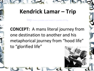 Kendrick Lamar – Trip CONCEPT:   A mans literal journey from one destination to another and his  metaphorical journey from “hood life” to “glorified life” http ://www.youtube.com/watch?v=jnwSKe3FUhg 