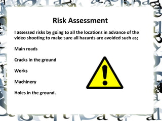 Risk Assessment  I assessed risks by going to all the locations in advance of the video shooting to make sure all hazards are avoided such as; Main roads Cracks in the ground Works Machinery Holes in the ground. 