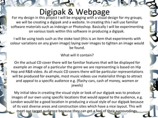 Digipak & Webpage For my design in this project I will be engaging with a visual design for my groups, we will be creating a digipak and a website. In creating this I will use familiar software materials such as indesign or Photoshop. Basically I will be experimenting on various tools within this software in producing a digipak.  I will be using tools such as the stoke tool (this is an item that experiments with colour variations on any given image) laying over images to tighten an image would be found. What will it contain? On the actual CD cover there will be familiar features that will be displayed for example an image of a particular the genre we are representing is based on Hip Hop and R&B video. As all music CD covers there will be particular representations will be produced for example, most music videos use materialist things to attract and appeal to a specific audience e.g. (flashy cars, cash of money, women or jewels) My initial idea in creating the visual style or look of our digipak was to produce images of our own using specific locations that would appeal to the audience, e.g. London would be a good location in producing a visual style of our digipak because of its vast diverse areas and construction sites which have a nice layout. This will meet our target audience because they can get a feel of their surroundings. 