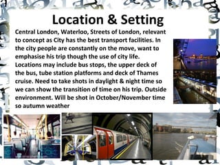 Location & Setting   Central London, Waterloo, Streets of London, relevant to concept as City has the best transport facilities. In the city people are constantly on the move, want to emphasise his trip though the use of city life. Locations may include bus stops, the upper deck of the bus, tube station platforms and deck of Thames cruise. Need to take shots in daylight & night time so we can show the transition of time on his trip. Outside environment. Will be shot in October/November time so autumn weather 
