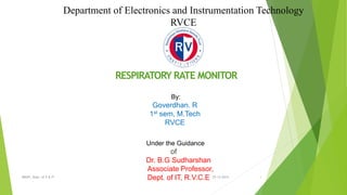 Department of Electronics and Instrumentation Technology 
RVCE 
A Seminar on 
RESPIRATORY RATE MONITOR 
By: 
Goverdhan. R 
1st sem, M.Tech 
RVCE 
Under the Guidance of 
of 
Dr. B.G Sudharshan 
Associate Professor, 
BMSPI, Dept. of E & IT Dept. of IT, R.V.C.E 03-12-2014 1 
 