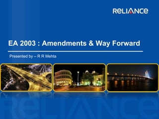 EA 2003 : Amendments & Way Forward 
Presented by – R R Mehta 
 