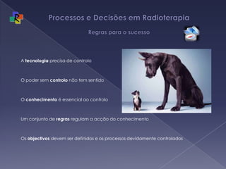 Processos e Decisões em Radioterapia Regras para o sucessoA tecnologia precisa de controloO poder sem controlo não tem sentidoO conhecimento é essencial ao controloUm conjunto de regras regulam a acção do conhecimentoOs objectivos devem ser definidos e os processos devidamente controlados
