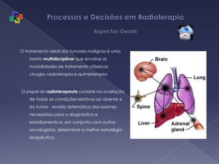 Processos e Decisões em Radioterapia Aspectos GeraisO tratamento ideal dos tumores malignos é uma tarefa multidisciplinar que envolve as modalidades de tratamento clássicas: cirurgia, radioterapia e quimioterapia.  O papel do radioterapeuta consiste na avaliação de todas as condições relativas ao doente e ao tumor,  revisão sistemática dos exames necessários para o diagnóstico e estadiamento e, em conjunto com outros oncologistas, determinar a melhor estratégia terapêutica.
