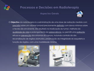 Processos e Decisões em Radioterapia Aspectos GeraisO Objectivo da radioterapia é a administração de uma dose de radiação medida com precisão sobre um volume tumoral precisamente definido com danos mínimos sobre o tecido são envolvente. Isto resultará na irradicação do tumor, melhoria da qualidade de vida e prolongamento da sobrevivência, ou permitir uma paliação eficaz ou prevenção dos sintomas do cancro, incluindo controlo da dor, recanalização de órgãos obstruidos, preservação da integridade do esqueleto e função de órgãos, com uma morbilidade mínima. 