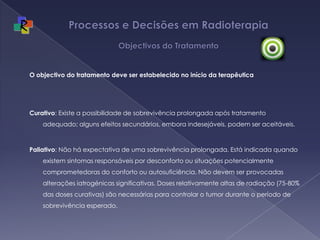 Processos e Decisões em Radioterapia Objectivos do TratamentoO objectivo do tratamento deve ser estabelecido no início da terapêutica Curativo: Existe a possibilidade de sobrevivência prolongada após tratamento adequado; alguns efeitos secundários, embora indesejáveis, podem ser aceitáveis. Paliativo: Não há expectativa de uma sobrevivência prolongada. Está indicada quando existem sintomas responsáveis por desconforto ou situações potencialmente comprometedoras do conforto ou autosuficiência. Não devem ser provocadas alterações iatrogénicas significativas. Doses relativamente altas de radiação (75-80% das doses curativas) são necessárias para controlar o tumor durante o período de sobrevivência esperado. 