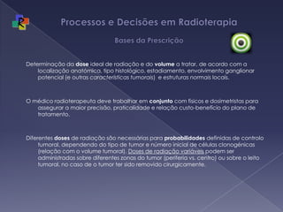 Processos e Decisões em Radioterapia Bases da PrescriçãoDeterminação da dose ideal de radiação e do volume a tratar, de acordo com a localização anatómica, tipo histológico, estadiamento, envolvimento ganglionar potencial (e outras características tumorais)  e estruturas normais locais. O médico radioterapeuta deve trabalhar em conjunto com fisicos e dosimetristas para assegurar a maior precisão, praticalidade e relação custo-benefício do plano de tratamento.Diferentes doses de radiação são necessárias para probabilidades definidas de controlo tumoral, dependendo do tipo de tumor e número inicial de células clonogénicas (relação com o volume tumoral). Doses de radiação variáveis podem ser administradas sobre diferentes zonas do tumor (periferia vs. centro) ou sobre o leito tumoral, no caso de o tumor ter sido removido cirurgicamente. 