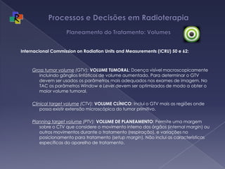 Processos e Decisões em Radioterapia Planeamento do Tratamento: VolumesInternacional Commission on Radiation Units and Measurements (ICRU) 50 e 62:  Gross tumor volume (GTV): VOLUME TUMORAL: Doença visível macroscopicamente incluindo gânglios linfáticos de volume aumentado. Para determinar o GTV devem ser usados os parâmetros mais adequados nos exames de imagem. No TAC os parâmetros Window e Level devem ser optimizados de modo a obter o maior volume tumoral. Clinical target volume (CTV): VOLUME CLÍNICO:Inclui o GTV mais as regiões onde possa existir extensão microscópica do tumor primitivo. Planning target volume (PTV): VOLUME DE PLANEAMENTO: Permite uma margem sobre o CTV que considere o movimento interno dos órgãos (internal margin) ou outros movimentos durante o tratamento (respiração), e variações no posicionamento para tratamento (setup margin). Não inclui as características específicas do aparelho de tratamento. 