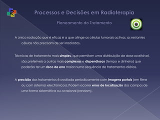 Processos e Decisões em Radioterapia Planeamento do TratamentoA única radiação que é eficaz é a que atinge as células tumorais activas, as restantes células não precisam de ser irradiadas.Técnicas de tratamento mais simples, que permitam uma distribuição de dose aceitável, são preferíveis a outras mais complexas e dispendiosas (tempo e dinheiro) que poderão ter um risco de erro maior numa sequência de tratamentos diários. A precisão dos tratamentos é avaliada periodicamente com imagens portais (em filme ou com sistemas electrónicos). Podem ocorrer erros de localização dos campos de uma forma sistemática ou ocasional (random).
