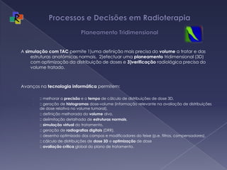 Processos e Decisões em Radioterapia Planeamento TridimensionalA simulação com TAC permite 1)uma definição mais precisa do volume a tratar e das estruturas anatómicas normais,  2)efectuar uma planeamento tridimensional (3D) com optimização da distribuição de doses e 3)verificação radiológica precisa do volume tratado. Avanços na tecnologia informática permitem:  :: melhorar a precisão e o tempo de cálculo de distribuições de dose 3D, :: geração de histogramas dose-volume (informação relevante na avaliação de distribuições de dose relativa no volume tumoral), :: definição melhorada do volume alvo, :: delimitação detalhada de estruturas normais, :: simulação virtual do tratamento, :: geração de radiografias digitais (DRR), :: desenho optimizado dos campos e modificadores do feixe (p.e. filtros, compensadores), :: cálculo de distribuições de dose 3D e optimização de dose:: avaliação crítica global do plano de tratamento. 