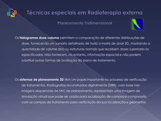 Técnicas especiais em Radioterapia externa  Planeamento TridimensionalOs histogramas dose-volume permitem a comparação de diferentes distribuições de dose, fornecendo um sumário detalhado de toda a matriz de dose 3D, mostrando a quantidade de volume alvo ou estruturas normais que recebem doses superiores às especificadas. Não fornecem, no entanto, informação espacial e não podem substituir outras formas de avaliação do plano de tratamento.Os sistemas de planeamento 3D têm um papel importante no processo de verificação de tratamentos. Radiografias reconstruidas digitalmente (DRR), com base nas imagens sequenciais da TAC de planeamento, representam uma imagem de simulação virtual que pode ser usada para localização de campos e comparada com os campos de tratamento para verificação da sua localização e geometria.