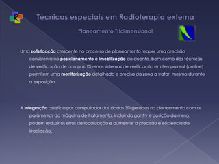 Técnicas especiais em Radioterapia externa  Planeamento TridimensionalUma sofisticação crescente no processo de planeamento requer uma precisão consistente no posicionamento e imobilização do doente, bem como das técnicas de verificação de campos. Diversos sistemas de verificação em tempo real (on-line) permitem uma monitorização detalhada e precisa da zona a tratar, mesmo durante a exposição. A integração assistida por computador dos dados 3D gerados no planeamento com os parâmetros da máquina de tratamento, incluindo gantry e posição da mesa, podem reduzir os erros de localização e aumentar a precisão e eficiência da irradiação.