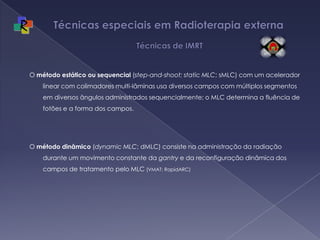 Técnicas especiais em Radioterapia externa   Técnicas de IMRTO método estáticoou sequencial (step-and-shoot; static MLC; sMLC) com um acelerador linear com colimadores multi-lâminas usa diversos campos com múltiplos segmentos em diversos ângulos administrados sequencialmente; o MLC determina a fluência de fotões e a forma dos campos. O método dinâmico (dynamic MLC; dMLC) consiste na administração da radiação durante um movimento constante da gantry e da reconfiguração dinâmica dos campos de tratamento pelo MLC (VMAT; RapidARC)