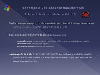 Processos e Decisões em Radioterapia Tratamento Multimodalidade (Multidisciplinar)São frequentemente usadas combinações de duas ou três modalidades para melhorar o controlo tumoral e aumentar a sobrevivência do doente.  Bases biológicas do tratamento do cancro (postulados de Steel): cooperação espacial, em que um agente é activo sobre células tumorais não atingidas por outro agente; efeitos anti-tumorais por dois ou mais agentes; toxicidade não cruzada e protecção dos tecidos sãos. A preservação de órgão é promovida activamente, por melhorar a qualidade de vida, permitir maior sobrevivência (!) e melhor controlo tumoral, o que ficou provado em diversos tipos de tumores.