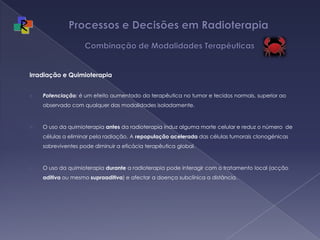 Processos e Decisões em Radioterapia  Combinação de Modalidades TerapêuticasIrradiação e QuimioterapiaPotenciação: é um efeito aumentado da terapêutica no tumor e tecidos normais, superior ao observado com qualquer das modalidades isoladamente.O uso da quimioterapia antes da radioterapia induz alguma morte celular e reduz o número  de células a eliminar pela radiação. A repopulação acelerada das células tumorais clonogénicas sobreviventes pode diminuir a eficácia terapêutica global.O uso da quimioterapia durante a radioterapia pode interagir com o tratamento local (acção aditiva ou mesmo supraaditiva) e afectar a doença subclínica a distância.