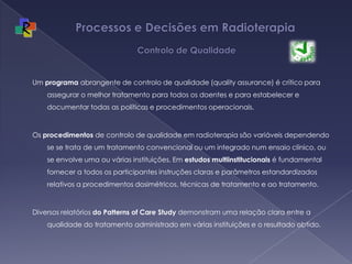 Processos e Decisões em Radioterapia  Controlo de QualidadeUm programa abrangente de controlo de qualidade (quality assurance) é crítico para assegurar o melhor tratamento para todos os doentes e para estabelecer e documentar todas as políticas e procedimentos operacionais. Os procedimentos de controlo de qualidade em radioterapia são variáveis dependendo se se trata de um tratamento convencional ou um integrado num ensaio clínico, ou se envolve uma ou várias instituições. Em estudos multiinstitucionais é fundamental fornecer a todos os participantes instruções claras e parâmetros estandardizados relativos a procedimentos dosimétricos, técnicas de tratamento e ao tratamento. Diversos relatórios do Patterns of Care Study demonstram uma relação clara entre a qualidade do tratamento administrado em várias instituições e o resultado obtido.