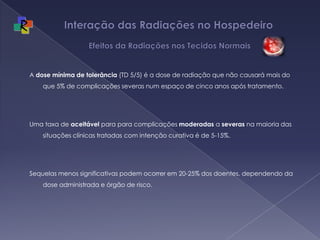 Interação das Radiações no Hospedeiro   Efeitos da Radiações nos Tecidos NormaisA dose mínima de tolerância (TD 5/5) é a dose de radiação que não causará mais do que 5% de complicações severas num espaço de cinco anos após tratamento.  Uma taxa de aceitável para para complicações moderadas a severas na maioria das situações clínicas tratadas com intenção curativa é de 5-15%. Sequelas menos significativas podem ocorrer em 20-25% dos doentes, dependendo da dose administrada e órgão de risco.