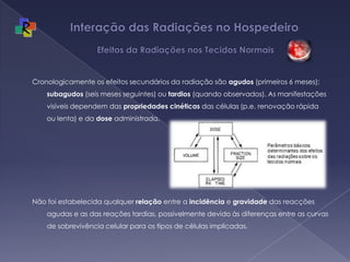 Interação das Radiações no Hospedeiro   Efeitos da Radiações nos Tecidos NormaisCronologicamente os efeitos secundários da radiação são agudos (primeiros 6 meses); subagudos (seis meses seguintes) ou tardios (quando observados). As manifestações visíveis dependem das propriedades cinéticas das células (p.e. renovação rápida ou lenta) e da dose administrada. Não foi estabelecida qualquer relação entre a incidência e gravidade das reacções agudas e as das reações tardias, possivelmente devido às diferenças entre as curvas de sobrevivência celular para os tipos de células implicadas.