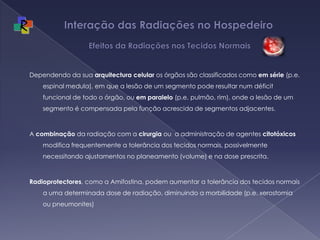 Interação das Radiações no Hospedeiro   Efeitos da Radiações nos Tecidos NormaisDependendo da sua arquitectura celular os órgãos são classificados como em série (p.e. espinal medula), em que a lesão de um segmento pode resultar num déficit funcional de todo o órgão, ou em paralelo (p.e. pulmão, rim), onde a lesão de um segmento é compensada pela função acrescida de segmentos adjacentes.  A combinação da radiação com a cirurgia ou  a administração de agentes citotóxicos modifica frequentemente a tolerância dos tecidos normais, possivelmente necessitando ajustamentos no planeamento (volume) e na dose prescrita. Radioprotectores, como a Amifostina, podem aumentar a tolerância dos tecidos normais a uma determinada dose de radiação, diminuindo a morbilidade (p.e. xerostomia ou pneumonites)