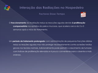 Interação das Radiações no Hospedeiro   Factores Dose-TempoO fraccionamento da irradiação reduz as reacções agudas devido à proliferação compensatória nos epitélios da pele e mucosas, que acelera cerca da 2 a 3 semanas após o nício do tratamento. Um período de tratamento prolongado com administração de pequenas fracções diárias reduz as reações agudas mas não protege necessariamente contra as lesões tardias graves nos tecidos normais. Adicionalmente pode permitir o crescimento de tumores com índices de proliferação elevados e é pouco conveniente para o doente e mais oneroso.