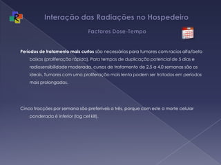 Interação das Radiações no Hospedeiro   Factores Dose-TempoPeríodos de tratamento mais curtos são necessários para tumores com racios alfa/beta baixos (proliferação rápida). Para tempos de duplicação potencial de 5 dias e radiosensibilidade moderada, cursos de tratamento de 2.5 a 4.0 semanas são os ideais. Tumores com uma proliferação mais lenta podem ser tratados em períodos mais prolongados.  Cinco fracções por semana são preferiveis a três, porque com este a morte celular ponderada é inferior (log cel kill).