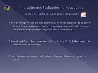 Interação das Radiações no Hospedeiro   Tempo de Tratamento, Eficácia e MorbilidadeA dose de radiação necessária para obter uma determinada probabilidade de controlo tumoral deve ser aumentada quando o fraccionamento é prolongado para além das 4 semanas devido à repopulação das células sobreviventes. Foi calculado (Withers et al.) que será necessário im incremento de 0.6Gy por cada dia de interrupção de tratamento. Em tumores de cabeça e pescoço foi estimado (Taylor et al.) que este dose seria de 1.0Gy.