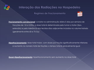 Interação das Radiações no Hospedeiro   Regimes de FracionamentoFracionamento convencional: consiste na administração diária5 dias por semana de fracções de 1.8 a 2.0Gy; a dose total é determinada pelo tumor a tratar (tipo, extensão) e pela tolerância dos tecidos sãos adjacentes incluidos no volume tratado (geralmente entre 60 e 75 Gy)Hiperfracionamento:dosetotal maior, com doses por fração significativamente inferiores e aumento no número total de frações; o tempo total é sensivelmente igualQuasi-Hiperfracionamento: hiperfracionamento sem aumento na dose total