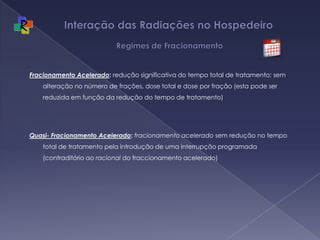 Interação das Radiações no Hospedeiro   Regimes de FracionamentoFracionamento Acelerado: redução significativa do tempo total de tratamento; sem alteração no número de frações, dose total e dose por fração (esta pode ser reduzida em função da redução do tempo de tratamento)Quasi- Fracionamento Acelerado: fracionamento acelerado sem redução no tempo total de tratamento pela introdução de uma interrupção programada  (contraditório ao racional do fraccionamento acelerado)