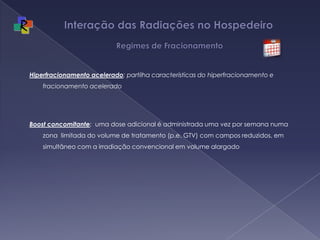 Interação das Radiações no Hospedeiro   Regimes de FracionamentoHiperfracionamento acelerado: partilha características do hiperfracionamento e fracionamento aceleradoBoost concomitante:  uma dose adicional é administrada uma vez por semananuma zona  limitada do volume de tratamento (p.e. GTV) com campos reduzidos, em simultâneo com a irradiação convencional em volume alargado