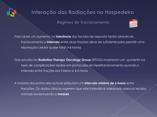 Interação das Radiações no Hospedeiro   Regimes de FracionamentoPara obter um aumento na tolerância dos tecidos de resposta tardia através do fracionamento o intervalo entre duas frações deve ser suficiente para permitir uma reparação celular quase total (+6 horas)Dois estudos do Radiation Therapy Oncology Group (RTOG) mostraram um  aumento na taxa de complicações tardias em protocolos de hiperfracionamento quando o intervalo entre frações era inferior a 4.5 horasA maioria dos protocolos actuais estipulam um intervalo mínimo de 6 horas entre fracções. Os dados clínicos sugerem que este intervalo é adequado para os tecidos normais exceptuando a medula