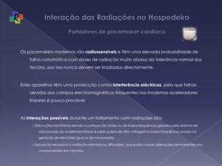 Interação das Radiações no Hospedeiro  Portadores de pacemaker cardiacoOs pacemakers modernos são radiossensíveis e têm uma elevada probabilidade de falha catastrófica com doses de radiação muito abaixo da tolerância normal dos tecidos, por isso nunca devem ser irradiados directamente. Estes aparelhos têm uma protecção contra interferência eléctricas, pelo que falhas devidas aos campos electromagnéticos frequentes nos modernos aceleradores lineares é pouco provável. As interações possíveis durante um tratamento com radiações são::: Disfunções transitórias devido a campos EM fortes ou de baixa frequência gerados pelo sistema de microondas do acelerador linear e pelos pulsos de alta voltagem e baixa frequência usados na geração de electrões (gun) e de microondas.:: Exposição excessiva à radiação primária ou difundida, que pode causar alterações permanentes nos componentes dos circuitos 