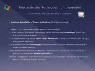 Interação das Radiações no Hospedeiro  Portadores de pacemaker cardiacoA American Association of Physics in Medicine (AAPM) recomenda : :: Doentes com pacemaker não devem ser tratados num betatrão.:: O status coronário do doente e o pacemaker devem ser avaliados por cardiologista antes e logo após conclusão do tratamento.:: O pacemaker deve ficar sempre fora do campo de irradiação, durante os tratamentos e na aquisição de imagens de verificação.:: Deve ser efectuada uma monitorização cuidada da primeira sessão de tratamento para verificar se existem disfunções transitórias.:: Antes do tratamento a dose difundida para o pacemaker deve ser calculada e documentada. A dose total acumulada não deve ultrapassar os 2Gy.:: Se estas condições não puderem ser observadas deve ser considerada a hipótese de reposicionar ou remover o pacemaker antes da irradiação.