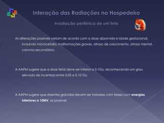 Interação das Radiações no Hospedeiro  Irradiação periférica de um fetoAs alterações possíveis variam de acordo com a dose absorvida e idade gestacional, incluindo microcefalia, malformações graves, atraso de crescimento, atraso mental, cancros secundários. A AAPM sugere que a dose fetal deve ser inferior a 0.1Gy, reconhecendo um grau elevado de incerteza entre 0.05 e 0.10 Gy.A AAPM sugere que doentes grávidas devem ser tratadas com feixes com energias inferiores a 10MV, se possível.