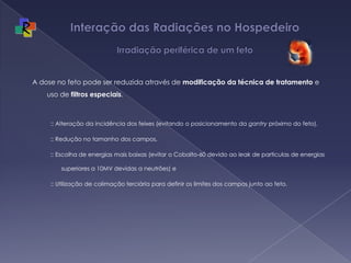 Interação das Radiações no Hospedeiro  Irradiação periférica de um fetoA dose no feto pode ser reduzida através de modificação da técnica de tratamento e uso de filtros especiais. :: Alteração da incidência dos feixes (evitando o posicionamento da gantry próximo do feto), :: Redução no tamanho dos campos, :: Escolha de energias mais baixas (evitar o Cobalto-60 devido ao leak de particulas de energias superiores a 10MV devidas a neutrões) e :: Utilização de colimação terciária para definir os limites dos campos junto ao feto.
