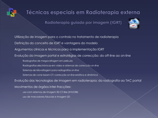 Técnicas especiais em Radioterapia externa Radioterapia guiada por imagem (IGRT)Utilização de imagem para o controlo no tratamento de radioterapiaDefinição do conceito de IGRT e vantagens do modeloArgumentos clínicos e técnicos para a implementação IGRTEvolução da imagem portal e estratégias de correcção: do off-line ao on-lineRadiografias de megavoltagem em peliculaRadiografias electrónicas em video e sistemas de correcção on-lineSistemas de kilovoltagem para radiografias on-lineSistemas de cone beam CT: correcção on-line estática e dinâmicaEvolução das tecnologias de imagem em radioterapia: da radiografia ao TAC portalMovimentos de órgãos inter-fracções: uso com sistemas de imagem 3D CT-like (XVI/OBI)uso de marcadores fiduciais e imagem 2D