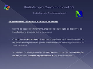 Radioterapia Conformacional 3D  RadioterapiaConformacionalPré-planeamento,  Localização e Aquisição de ImagensEscolhadaposição de tratamento, preparação e aplicação de dispositivos de imobilização no simulador(TAC vs. Convencional)Colocação de marcadores radio-opacos para referenciação no sistema virtual e aquisição de imagens de TAC para o planeamento volumétrico (geralmente 50 a 100 ‘cortes’ de 2 a 5mm)Transferência das imagens de TAC via DICOM para o computador de simulação virtual e/ou para o sistema de planeamento 3D via rede informática.