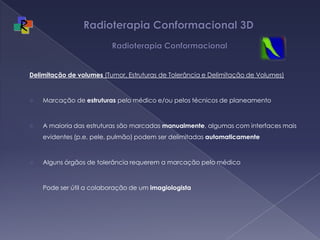 Radioterapia Conformacional 3D  RadioterapiaConformacionalDelimitação de volumes (Tumor, Estruturas de Tolerância e Delimitação de Volumes)Marcação de estruturas pelo médico e/ou pelos técnicos de planeamentoA maioria das estruturas são marcadas manualmente, algumas com interfaces mais evidentes (p.e. pele, pulmão) podem ser delimitadas automaticamente Algunsórgãos de tolerânciarequerem a marcaçãopelomédicoPode ser útil a colaboração de um imagiologista