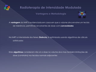 Radioterapia de Intensidade Modulada  Vantagens e MetodologiaA vantagem da IMRT é evidenciada em casos em que o volume alvo envolve um tecido de tolerância, permitindo envolventes de dose com convexidadesNa IMRT a intensidade dos feixes (fluência) é optimizada usando algoritmos de cálculo sofisticadosEstes algoritmos consideram não só a dose no volume alvo mas também limitações de dose (constrains) nos tecidos normais adjacentes