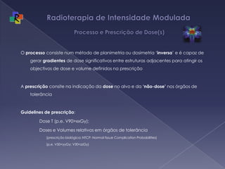 Radioterapia de Intensidade Modulada  Processo e Prescrição de Dose(s)O processo consiste num método de planimetria ou dosimetria ‘inversa’ e é capaz de gerar gradientes de dose significativos entre estruturas adjacentes para atingir os objectivos de dose e volume definidos na prescriçãoA prescrição consite na indicação da dose no alvo e da ‘não-dose’ nos órgãos de tolerânciaGuidelines de prescrição: Dose T (p.e. V90>xxGy); Doses e Volumes relativos em órgãos de tolerância (prescrição biológica; NTCP: Normal tissue Complication Probabilities)(p.e. V50<yyGy; V30<zzGy)