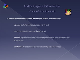 Radiocirurgia e Estereotaxia  Características do ModeloA irradiação estereotáxica difere da radiação externa ‘convencional’:Volumes de tratamento reduzidos : 1 a 30 cm3Utilização frequente de uma única fraçãoPrecisão superior necessária na localização dos alvos e na geometria dos tratamentosGradientes de dose muito elevados nas margens dos campos. 