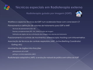 Técnicas especiais em Radioterapia externa Radioterapia guiada por imagem (IGRT)Workflow e aspectos técnicos da IGRT num acelerador linear com cone-beam-CTPlaneamento e definição de volumes de tratamento para IGRT e IMRTTécnicas de planeamento 3D e 4DExames complementares (PET, TAC, RMN) e fusão de imagemDefinição de órgãos de risco e limitação das margens nos volumes de tratamentoPosicionamento e controlo de movimentos: estereoscopia; tracking com infravermelhosAssociação de técnicas de controlo respiratório (ABC: Active Brething Coordinator; Gating; etc)Movimentos de órgãos intra-fracções: planeamento 4D e IGRTgating e controlo respiratório (ABC)Radioterapia adaptativa (ART): a evolução natural da prática em rotina da IGRT