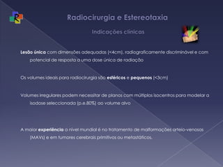 Radiocirurgia e Estereotaxia  IndicaçõesclínicasLesãoúnica com dimensões adequadas (<4cm), radiograficamente discriminável e com potencial de resposta a uma dose única de radiaçãoOs volumes ideais para radiocirurgia são esféricos e pequenos (<3cm)Volumes irregulares podem necessitar de planos com múltiplos isocentros para modelar a isodose seleccionada (p.e.80%) ao volume alvoA maior experiência a nível mundial é no tratamento de malformações arteio-venosas (MAVs) e em tumores cerebrais primitivos ou metastáticos. 
