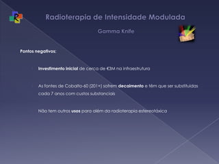 Radioterapia de Intensidade Modulada   Gamma KnifePontos negativos:Investimento inicial de cerca de €3M na infraestruturaAs fontes de Cobalto-60 (201+) sofrem decaimento e têm que ser substituidas cada 7 anos com custos substanciaisNão tem outros usos para além da radioterapia estereotáxica