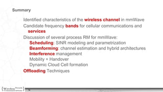14
Summary
Identified characteristics of the wireless channel in mmWave
Candidate frequency bands for cellular communications and
services
Discussion of several process RM for mmWave:
Scheduling: SINR modeling and parametrization
Beamforming: channel estimation and hybrid architectures
Interference management
Mobility + Handover
Dynamic Cloud Cell formation
Offloading Techniques
14
 