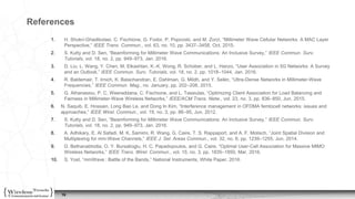 15
References
1. H. Shokri-Ghadikolaei, C. Fischione, G. Fodor, P. Popovski, and M. Zorzi, “Millimeter Wave Cellular Networks: A MAC Layer
Perspective,” IEEE Trans. Commun., vol. 63, no. 10, pp. 3437–3458, Oct. 2015.
2. S. Kutty and D. Sen, “Beamforming for Millimeter Wave Communications: An Inclusive Survey,” IEEE Commun. Surv.
Tutorials, vol. 18, no. 2, pp. 949–973, Jan. 2016.
3. D. Liu, L. Wang, Y. Chen, M. Elkashlan, K.-K. Wong, R. Schober, and L. Hanzo, “User Association in 5G Networks: A Survey
and an Outlook,” IEEE Commun. Surv. Tutorials, vol. 18, no. 2, pp. 1018–1044, Jan. 2016.
4. R. Baldemair, T. Irnich, K. Balachandran, E. Dahlman, G. Mildh, and Y. Selén, “Ultra-Dense Networks in Millimeter-Wave
Frequencies,” IEEE Commun. Mag., no. January, pp. 202–208, 2015.
5. G. Athanasiou, P. C. Weeraddana, C. Fischione, and L. Tassiulas, “Optimizing Client Association for Load Balancing and
Fairness in Millimeter-Wave Wireless Networks,” IEEE/ACM Trans. Netw., vol. 23, no. 3, pp. 836–850, Jun. 2015.
6. N. Saquib, E. Hossain, Long Bao Le, and Dong In Kim, “Interference management in OFDMA femtocell networks: issues and
approaches,” IEEE Wirel. Commun., vol. 19, no. 3, pp. 86–95, Jun. 2012.
7. S. Kutty and D. Sen, “Beamforming for Millimeter Wave Communications: An Inclusive Survey,” IEEE Commun. Surv.
Tutorials, vol. 18, no. 2, pp. 949–973, Jan. 2016.
8. A. Adhikary, E. Al Safadi, M. K. Samimi, R. Wang, G. Caire, T. S. Rappaport, and A. F. Molisch, “Joint Spatial Division and
Multiplexing for mm-Wave Channels,” IEEE J. Sel. Areas Commun., vol. 32, no. 6, pp. 1239–1255, Jun. 2014.
9. D. Bethanabhotla, O. Y. Bursalioglu, H. C. Papadopoulos, and G. Caire, “Optimal User-Cell Association for Massive MIMO
Wireless Networks,” IEEE Trans. Wirel. Commun., vol. 15, no. 3, pp. 1835–1850, Mar. 2016.
10. S. Yost, “mmWave : Battle of the Bands,” National Instruments, White Paper, 2016.
15
 