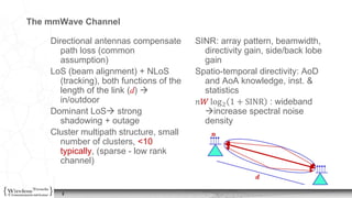 2
The mmWave Channel
Directional antennas compensate
path loss (common
assumption)
LoS (beam alignment) + NLoS
(tracking), both functions of the
length of the link (d) 
in/outdoor
Dominant LoS strong
shadowing + outage
Cluster multipath structure, small
number of clusters, <10
typically, (sparse - low rank
channel)
SINR: array pattern, beamwidth,
directivity gain, side/back lobe
gain
Spatio-temporal directivity: AoD
and AoA knowledge, inst. &
statistics
𝑛𝑊 log2 1 + SINR : wideband
increase spectral noise
density
𝒅
𝒏
𝒏
 