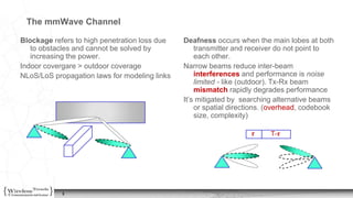 3
The mmWave Channel
Blockage refers to high penetration loss due
to obstacles and cannot be solved by
increasing the power.
Indoor covergare > outdoor coverage
NLoS/LoS propagation laws for modeling links
Deafness occurs when the main lobes at both
transmitter and receiver do not point to
each other.
Narrow beams reduce inter-beam
interferences and performance is noise
limited - like (outdoor). Tx-Rx beam
mismatch rapidly degrades performance
It’s mitigated by searching alternative beams
or spatial directions. (overhead, codebook
size, complexity)
𝝉 T-𝝉
 