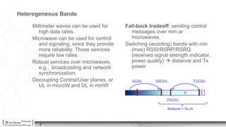 4
Heterogeneous Bands
Millimeter waves can be used for
high data rates.
Microwave can be used for control
and signaling, since they provide
more reliability. Those services
require low rates.
Robust services over microwaves,
e.g., broadcasting and network
synchronization.
Decoupling Control/User planes, or
UL in microW and DL in mmW
Fall-back tradeoff: sending control
messages over mm or
microwaves.
Swtiching (avoiding) bands with min
(max) RSSI/RSRP/RSRQ
(received signal strength indicator,
power,quality)  distance and Tx
power
6GHz 28GHz 72GHz
39GHz
Multipath + NLoS
EV
 