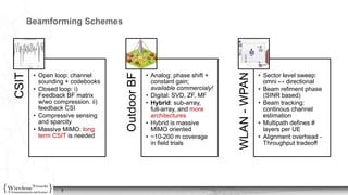 7
Beamforming SchemesCSIT
• Open loop: channel
sounding + codebooks
• Closed loop: i)
Feedback BF matrix
w/wo compression. ii)
feedback CSI
• Compressive sensing
and sparcity
• Massive MIMO: long
term CSIT is needed OutdoorBF
• Analog: phase shift +
constant gain;
available commercialy!
• Digital: SVD, ZF, MF
• Hybrid: sub-array,
full-array, and more
architectures
• Hybrid is massive
MIMO oriented
• ~10-200 m coverage
in field trials
WLAN-WPAN
• Sector level sweep:
omni ↔ directional
• Beam refiment phase
(SINR based)
• Beam tracking:
continous channel
estimation
• Multipath defines #
layers per UE
• Alignment overhead -
Throughput tradeoff
 